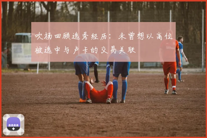 吹杨回顾选秀经历：未曾想以高位被选中与卢卡的交易关联