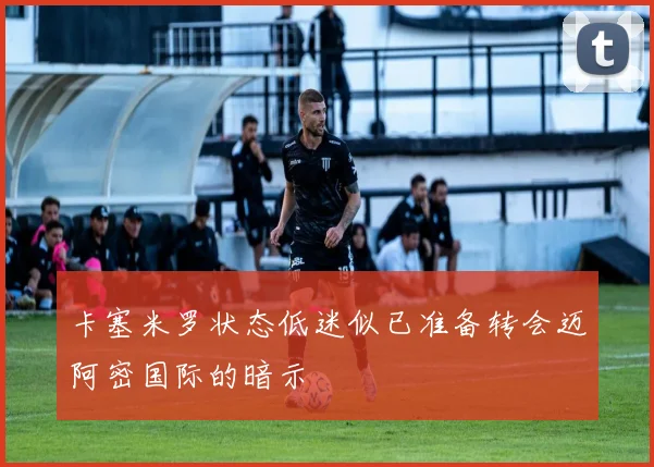 卡塞米罗状态低迷似已准备转会迈阿密国际的暗示