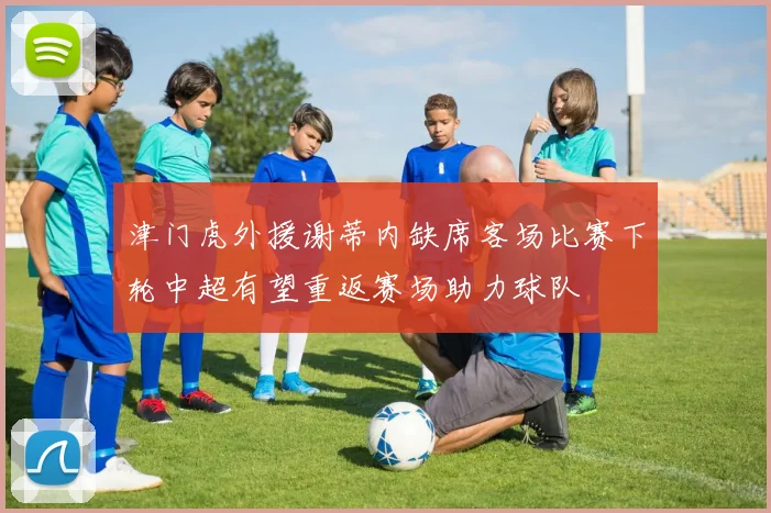 津门虎外援谢蒂内缺席客场比赛下轮中超有望重返赛场助力球队