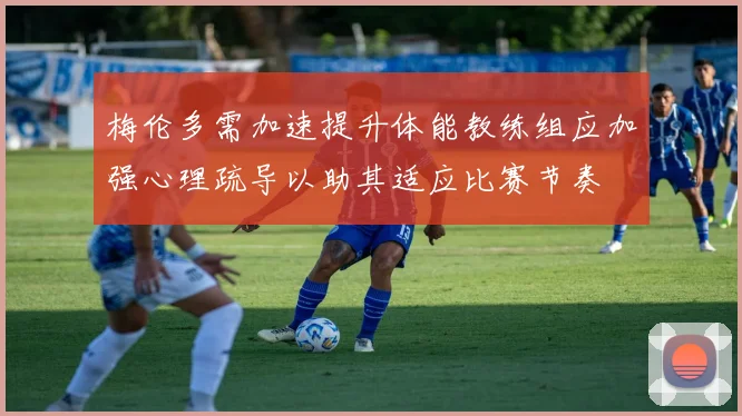 梅伦多需加速提升体能教练组应加强心理疏导以助其适应比赛节奏