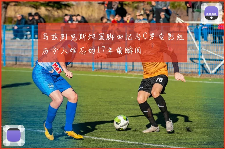 乌兹别克斯坦国脚回忆与C罗合影经历令人难忘的17年前瞬间
