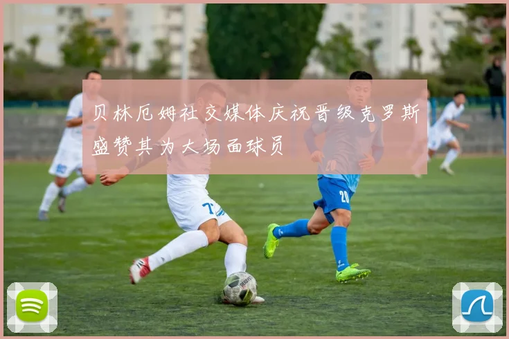 贝林厄姆社交媒体庆祝晋级克罗斯盛赞其为大场面球员