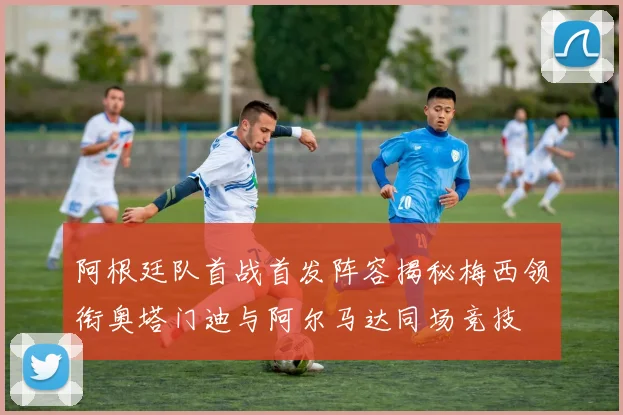 阿根廷队首战首发阵容揭秘梅西领衔奥塔门迪与阿尔马达同场竞技