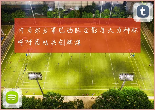 内马尔分享巴西队合影与大力神杯呼吁团结共创辉煌