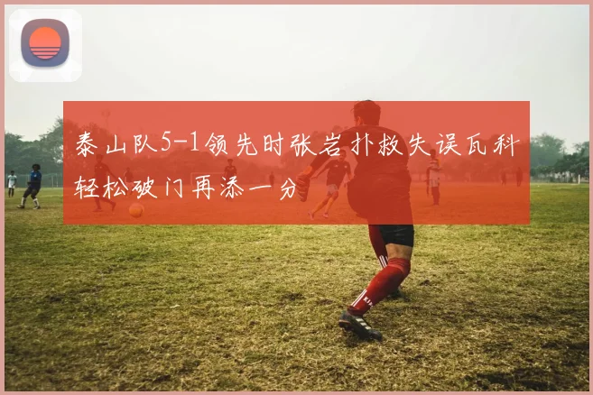 泰山队5-1领先时张岩扑救失误瓦科轻松破门再添一分