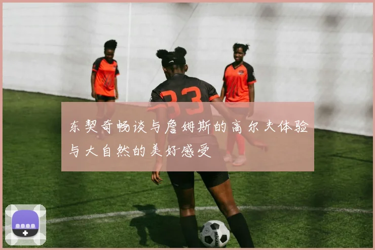 东契奇畅谈与詹姆斯的高尔夫体验与大自然的美好感受