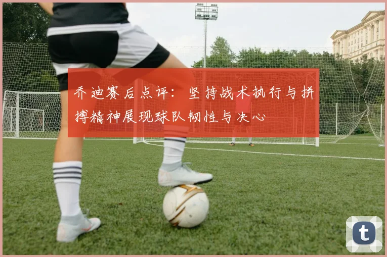 乔迪赛后点评：坚持战术执行与拼搏精神展现球队韧性与决心