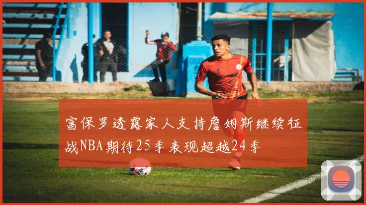 富保罗透露家人支持詹姆斯继续征战NBA期待25季表现超越24季