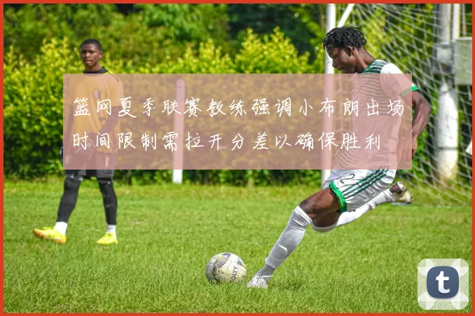 篮网夏季联赛教练强调小布朗出场时间限制需拉开分差以确保胜利