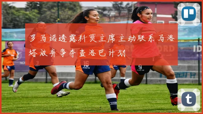 罗马诺透露科莫主席主动联系马洛塔放弃争夺查洛巴计划