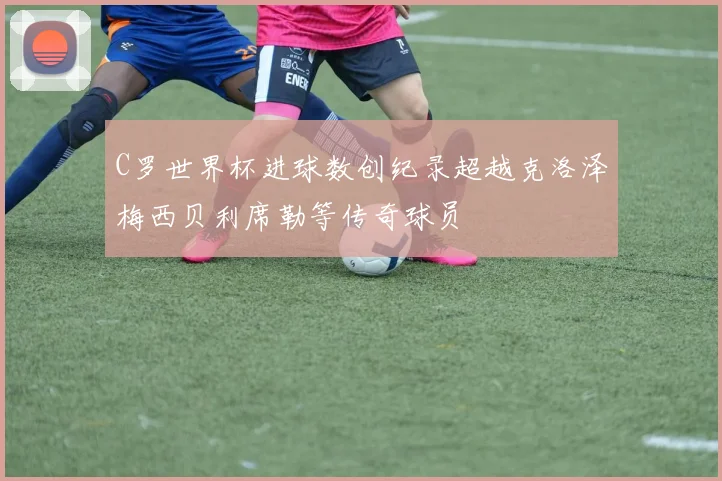 C罗世界杯进球数创纪录超越克洛泽梅西贝利席勒等传奇球员