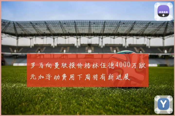 罗马向曼联报价格林伍德4000万欧元加浮动费用下周将有新进展