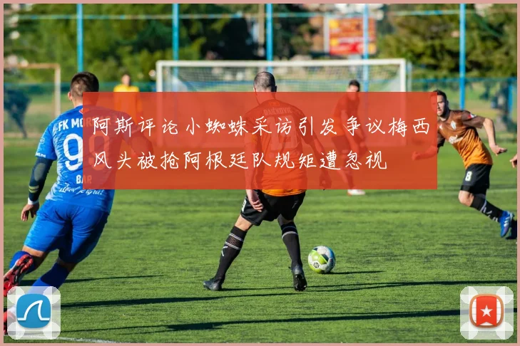阿斯评论小蜘蛛采访引发争议梅西风头被抢阿根廷队规矩遭忽视