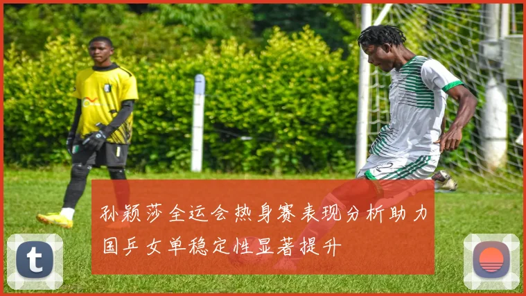 孙颖莎全运会热身赛表现分析助力国乒女单稳定性显著提升